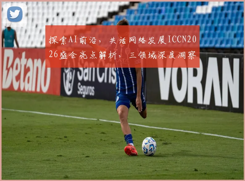探索AI前沿，共话网络发展ICCN2026盛会亮点解析，三领域深度洞察