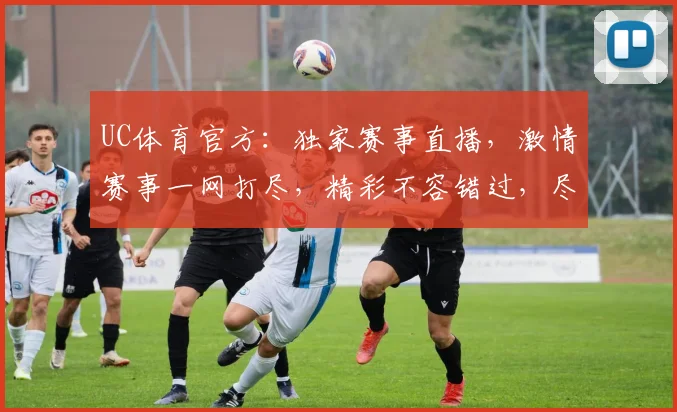 UC体育官方：独家赛事直播，激情赛事一网打尽，精彩不容错过，尽享体育盛宴