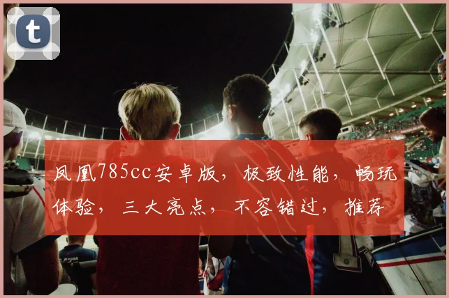 凤凰785cc安卓版，极致性能，畅玩体验，三大亮点，不容错过，推荐下载