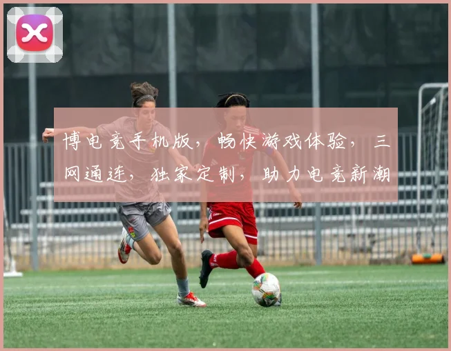 博电竞手机版，畅快游戏体验，三网通连，独家定制，助力电竞新潮流，快人一步